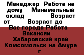 Менеджер. Работа на дому. › Минимальный оклад ­ 30 000 › Возраст от ­ 25 › Возраст до ­ 35 - Все города Работа » Вакансии   . Хабаровский край,Комсомольск-на-Амуре г.